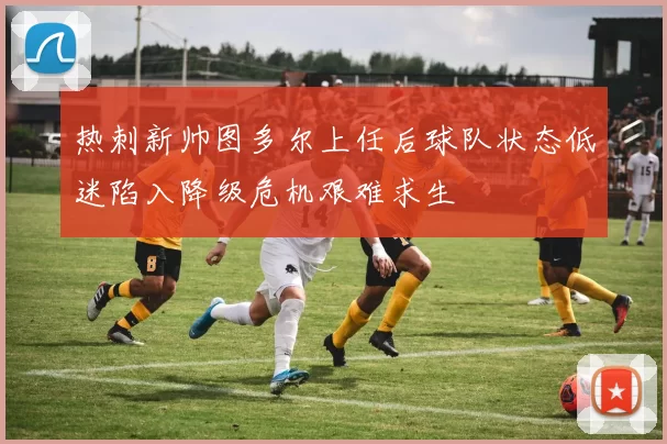 热刺新帅图多尔上任后球队状态低迷陷入降级危机艰难求生