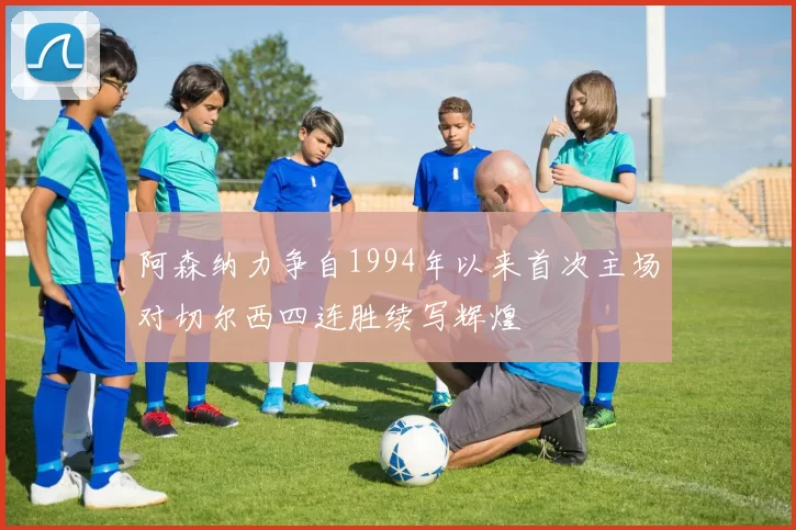 阿森纳力争自1994年以来首次主场对切尔西四连胜续写辉煌