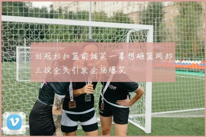 刘冠杉扣篮前搞笑一幕想砸篮网却三投全失引发全场爆笑