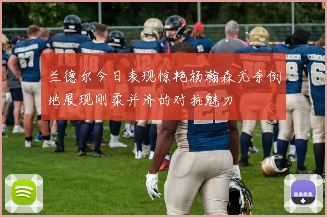 兰德尔今日表现惊艳杨瀚森无奈倒地展现刚柔并济的对抗魅力