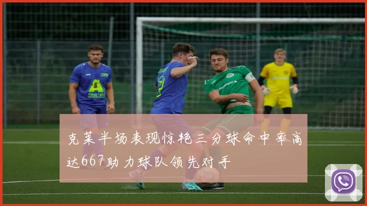 克莱半场表现惊艳三分球命中率高达667助力球队领先对手
