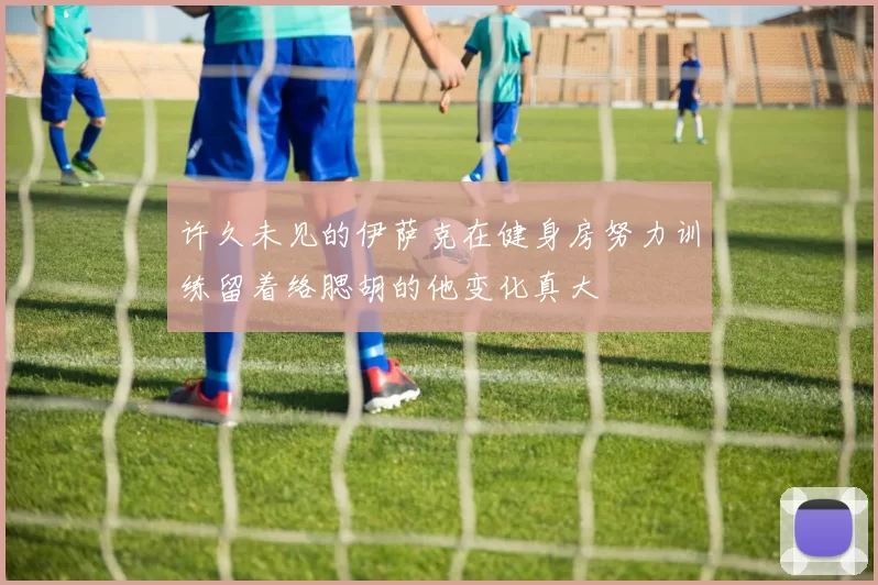 许久未见的伊萨克在健身房努力训练留着络腮胡的他变化真大