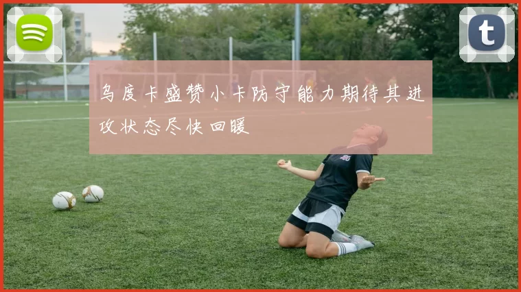 乌度卡盛赞小卡防守能力期待其进攻状态尽快回暖