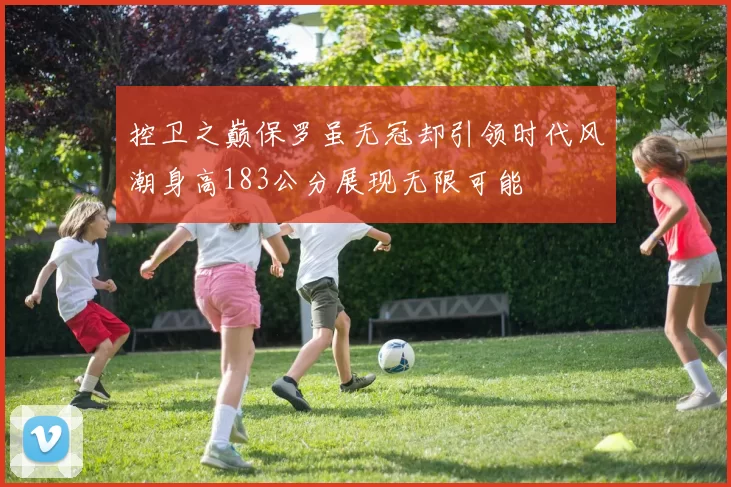控卫之巅保罗虽无冠却引领时代风潮身高183公分展现无限可能