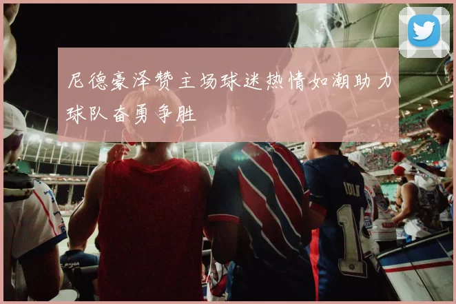 尼德豪泽赞主场球迷热情如潮助力球队奋勇争胜