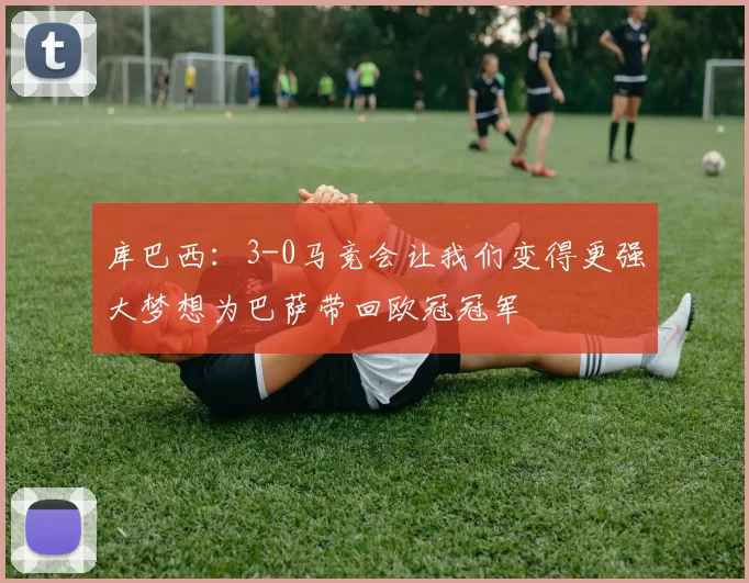 库巴西：3-0马竞会让我们变得更强大梦想为巴萨带回欧冠冠军