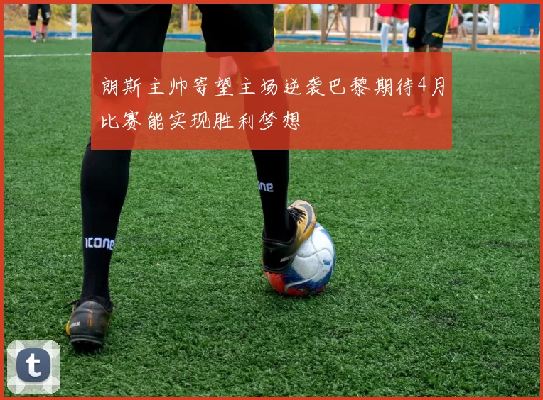 朗斯主帅寄望主场逆袭巴黎期待4月比赛能实现胜利梦想
