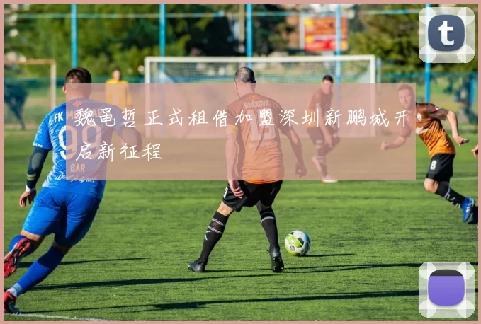 魏黾哲正式租借加盟深圳新鹏城开启新征程