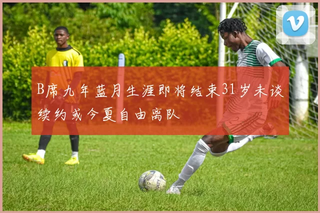 B席九年蓝月生涯即将结束31岁未谈续约或今夏自由离队