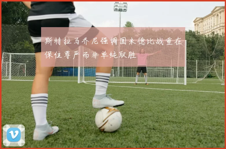 斯特拉马乔尼强调国米德比战重在保住尊严而非单纯取胜