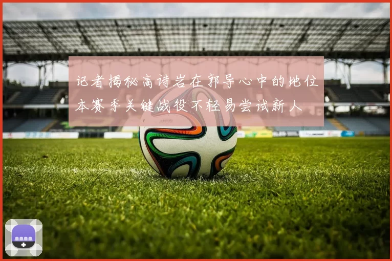 记者揭秘高诗岩在郭导心中的地位本赛季关键战役不轻易尝试新人