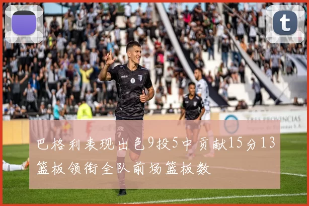 巴格利表现出色9投5中贡献15分13篮板领衔全队前场篮板数
