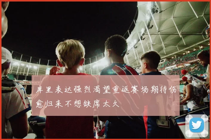 库里表达强烈渴望重返赛场期待伤愈归来不想缺席太久