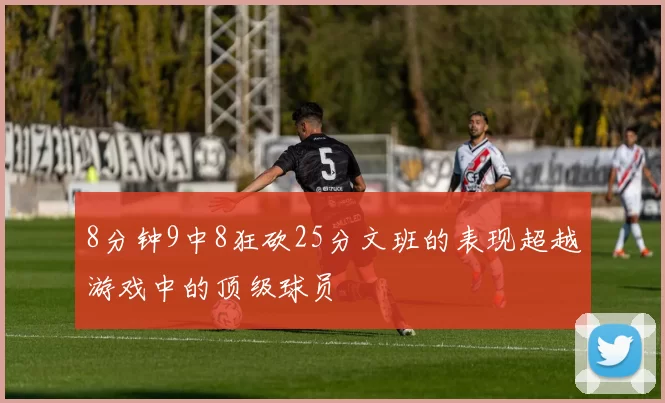8分钟9中8狂砍25分文班的表现超越游戏中的顶级球员