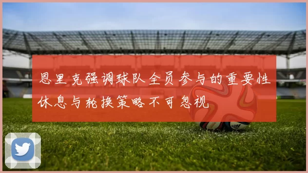 恩里克强调球队全员参与的重要性休息与轮换策略不可忽视