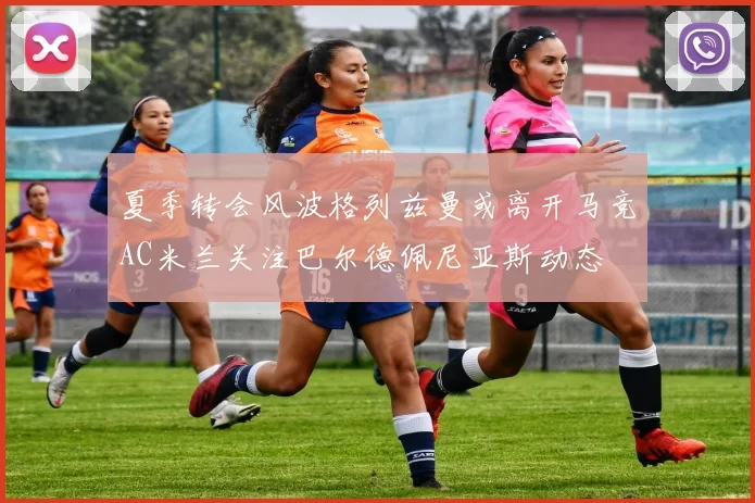 夏季转会风波格列兹曼或离开马竞AC米兰关注巴尔德佩尼亚斯动态