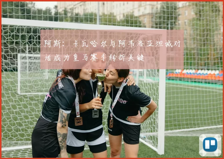 阿斯：卡瓦哈尔与阿韦洛亚坦诚对话成为皇马赛季转折关键