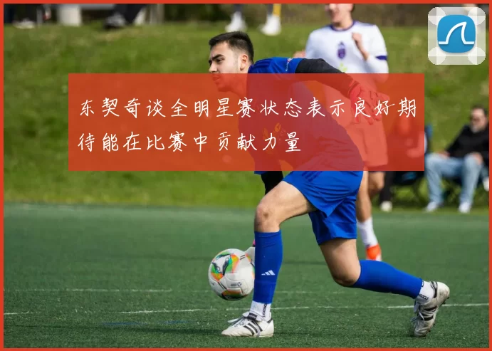 东契奇谈全明星赛状态表示良好期待能在比赛中贡献力量