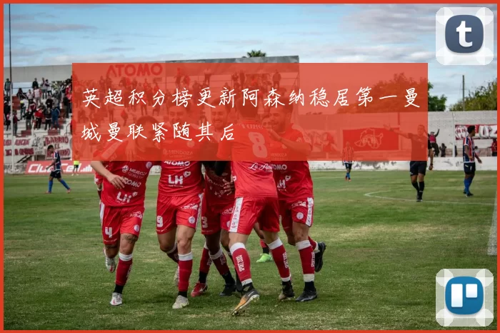 英超积分榜更新阿森纳稳居第一曼城曼联紧随其后