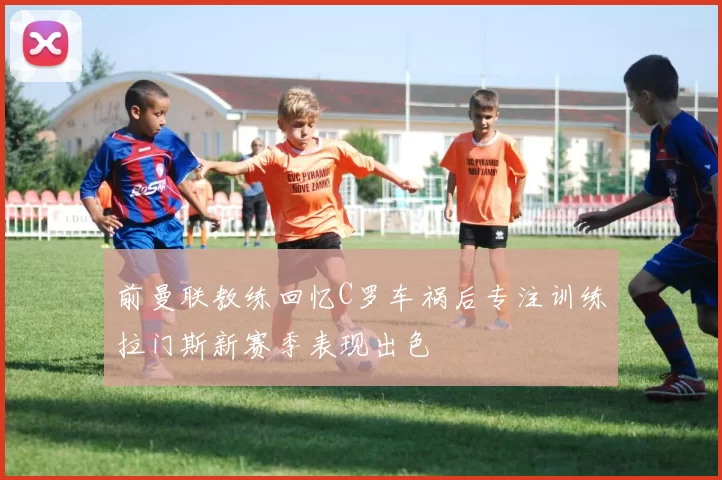 前曼联教练回忆C罗车祸后专注训练拉门斯新赛季表现出色