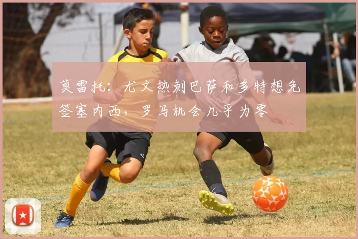 莫雷托：尤文热刺巴萨和多特想免签塞内西，罗马机会几乎为零