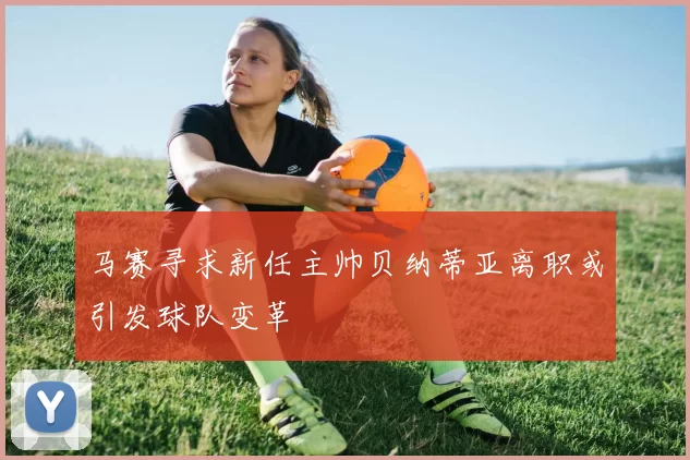 马赛寻求新任主帅贝纳蒂亚离职或引发球队变革