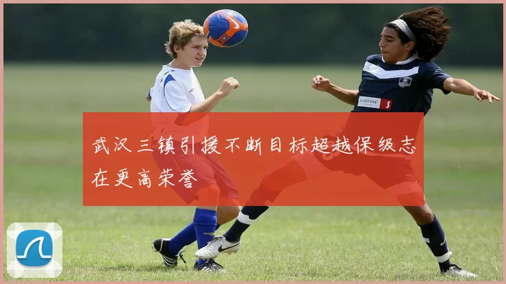 武汉三镇引援不断目标超越保级志在更高荣誉