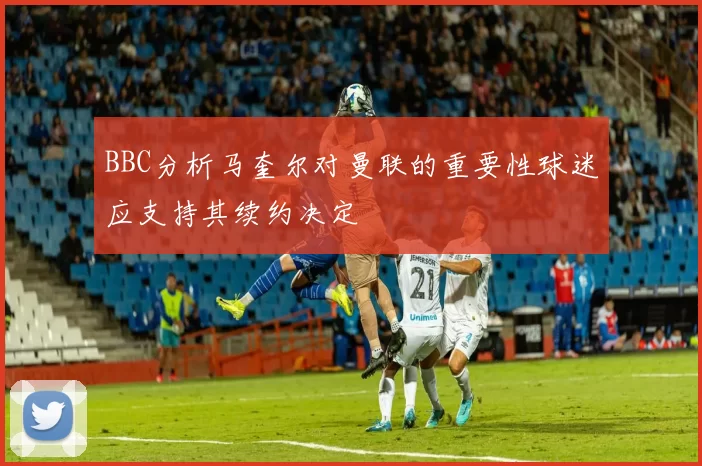 BBC分析马奎尔对曼联的重要性球迷应支持其续约决定
