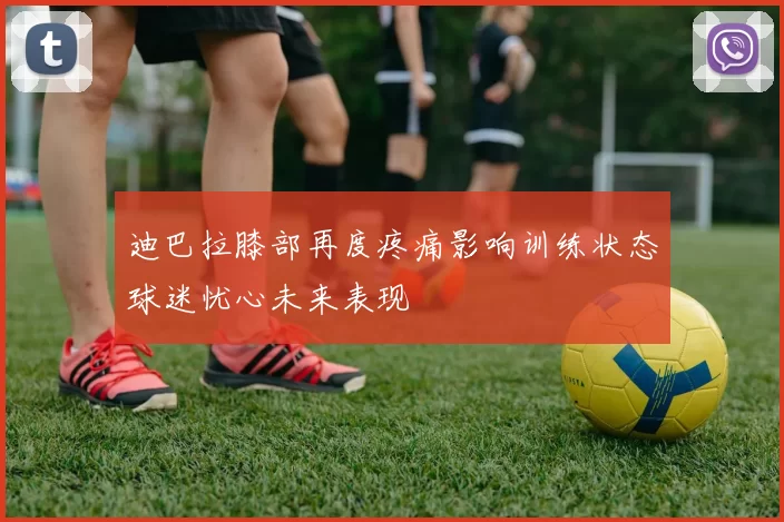 迪巴拉膝部再度疼痛影响训练状态球迷忧心未来表现